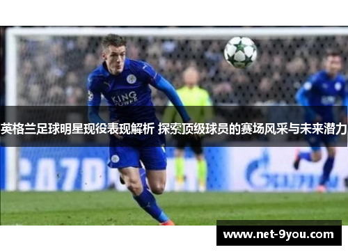 英格兰足球明星现役表现解析 探索顶级球员的赛场风采与未来潜力
